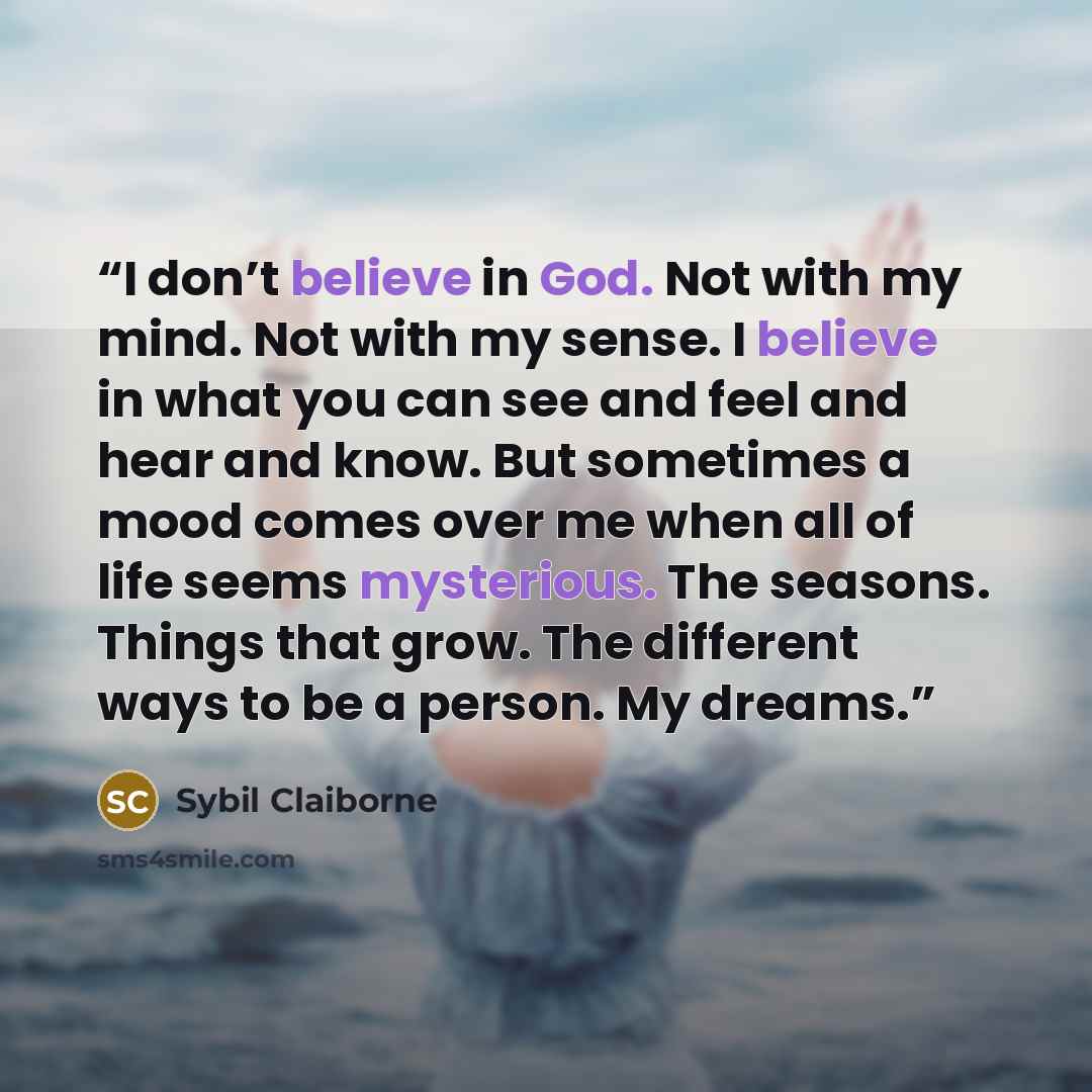 “I don’t believe in God. Not with my mind. Not with my sense. I believe in what you can see and feel and hear and know. But sometimes a mood comes over me when all of life seems mysterious. The seasons. Things that grow. The different ways to be a person. My dreams.” quote by Sybil Claiborne