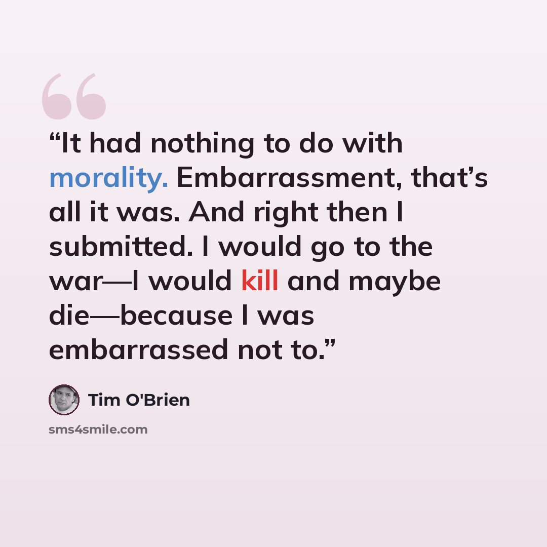 “It had nothing to do with morality. Embarrassment, that’s all it was. And right then I submitted. I would go to the war—I would kill and maybe die—because I was embarrassed not to.” quote by Tim O'Brien