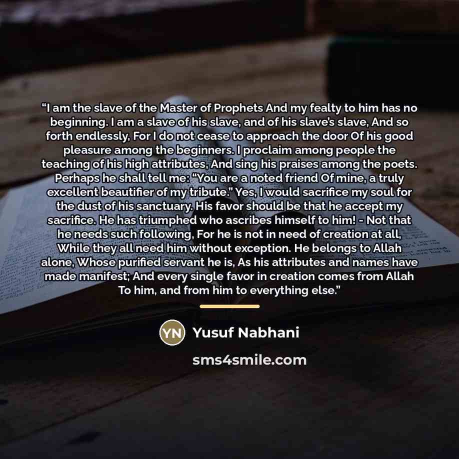 “I am the slave of the Master of Prophets And my fealty to him has no beginning. I am a slave of his slave, and of his slave’s slave, And so forth endlessly, For I do not cease to approach the door Of his good pleasure among the beginners. I proclaim among people the teaching of his high…” quote by Yusuf Nabhani