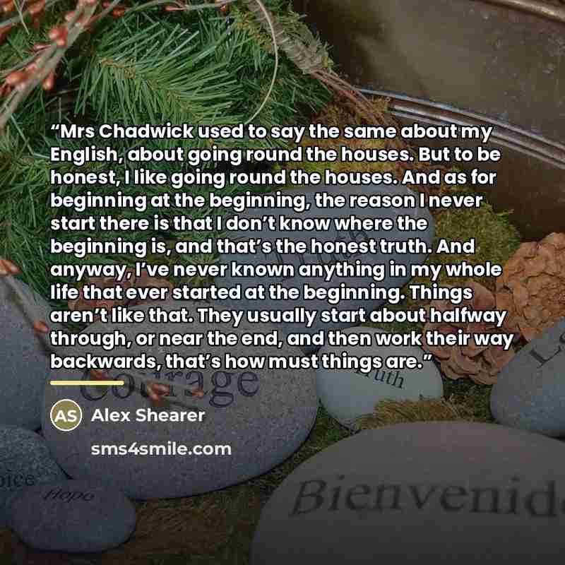 “Mrs Chadwick used to say the same about my English, about going round the houses. But to be honest, I like going round the houses. And as for beginning at the beginning, the reason I never start there is that I don’t know where the beginning is, and that’s the honest truth. And anyway, I’ve never…” quote by Alex Shearer