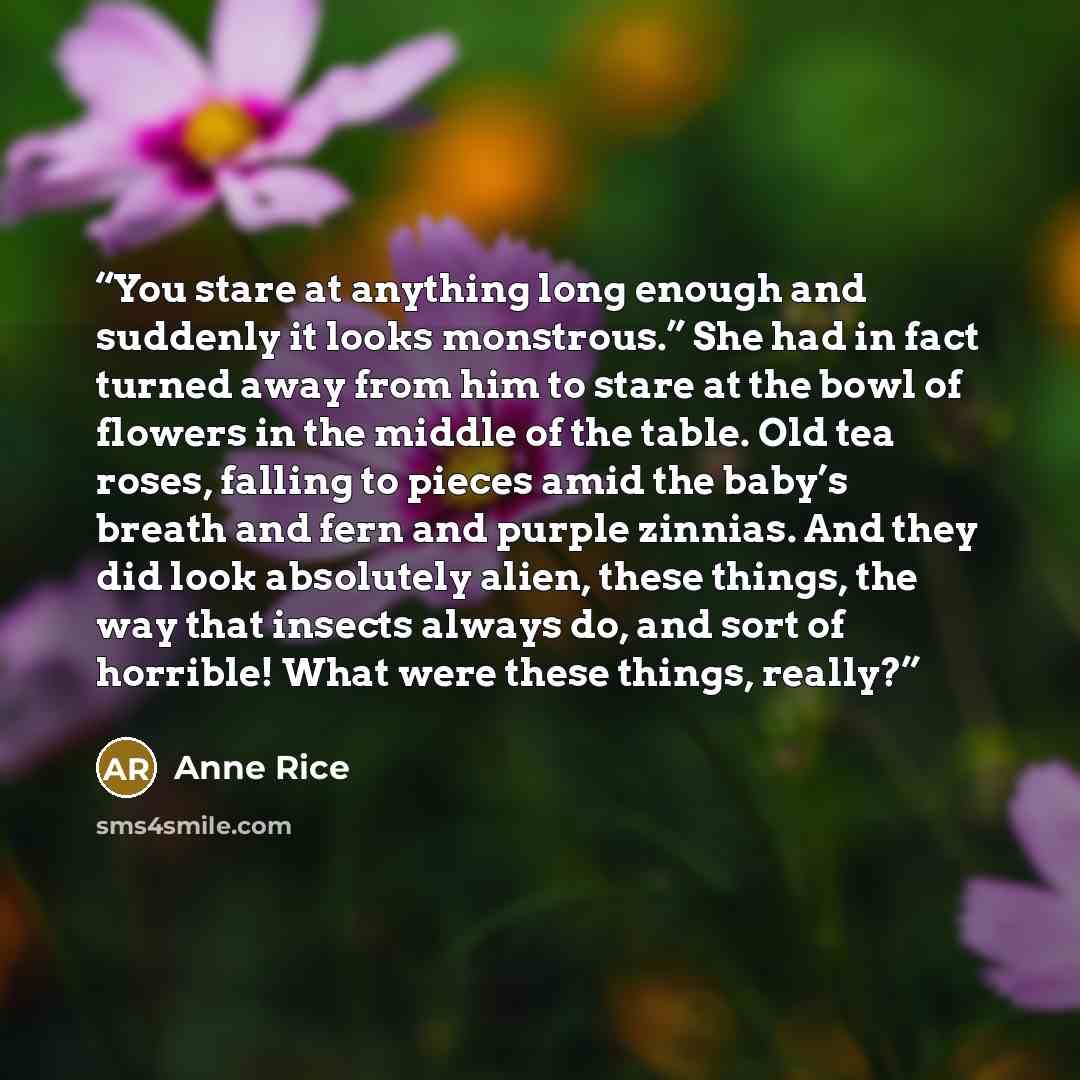 “You stare at anything long enough and suddenly it looks monstrous.” She had in fact turned away from him to stare at the bowl of flowers in the middle of the table. Old tea roses, falling to pieces amid the baby’s breath and fern and purple zinnias. And they did look absolutely alien, these…” quote by Anne Rice