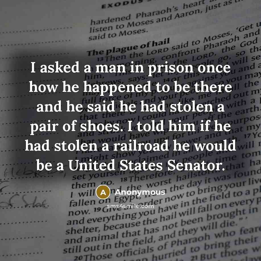 “I asked a man in prison once how he happened to be there and he said he had stolen a pair of shoes. I told him if he had stolen a railroad he would be a United States Senator.” quote by Anonymous