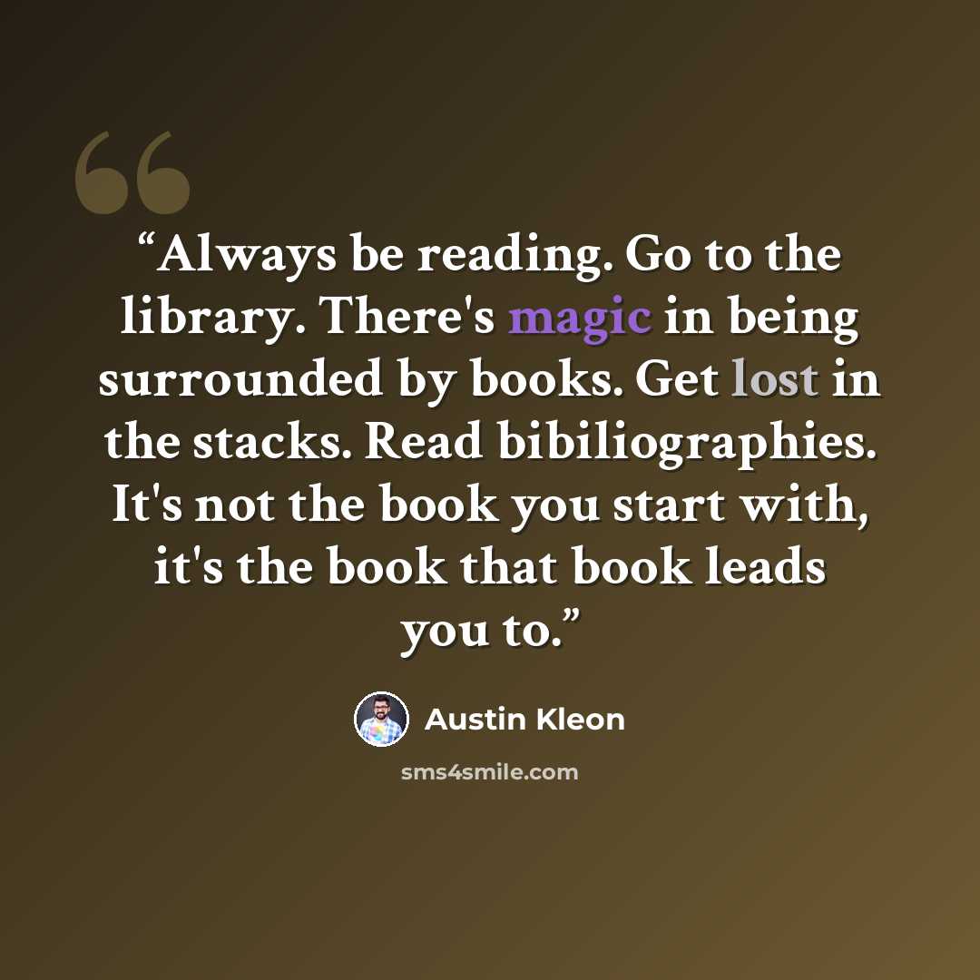 “Always be reading. Go to the library. There's magic in being surrounded by books. Get lost in the stacks. Read bibiliographies. It's not the book you start with, it's the book that book leads you to.” quote by Austin Kleon