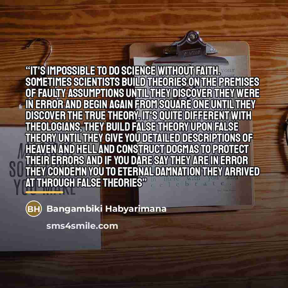 “It's impossible to do science without faith. Sometimes scientists build theories on the premises of faulty assumptions until they discover they were in error and begin again from square one until they discover the true theory. It's quite different with theologians, they build false theory upon…” quote by Bangambiki Habyarimana
