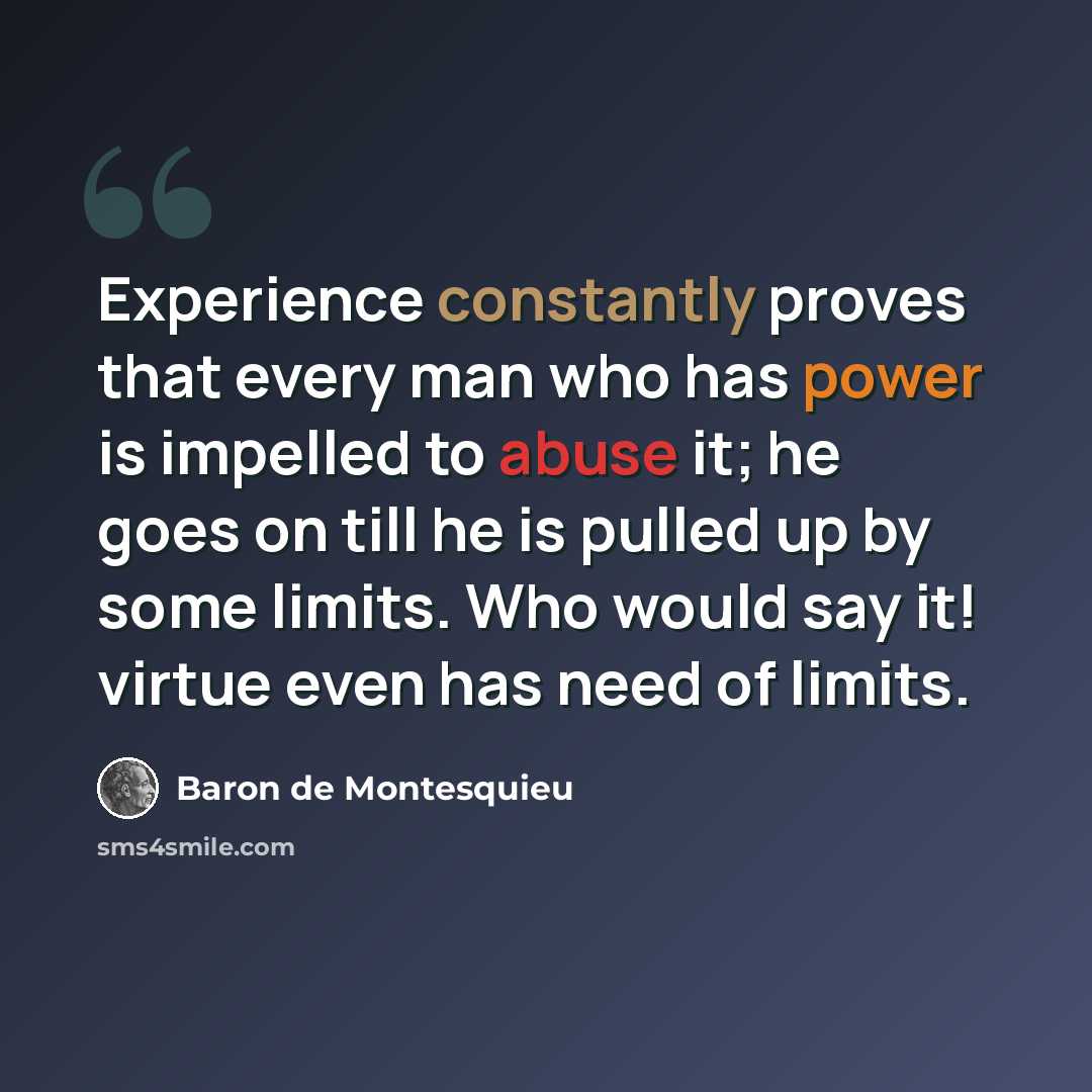 “Experience constantly proves that every man who has power is impelled to abuse it; he goes on till he is pulled up by some limits. Who would say it! virtue even has need of limits.” quote by Baron de Montesquieu