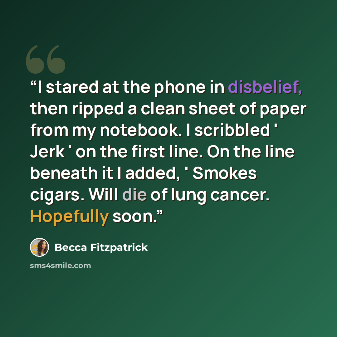 “I stared at the phone in disbelief, then ripped a clean sheet of paper from my notebook. I scribbled ' Jerk ' on the first line. On the line beneath it I added, ' Smokes cigars. Will die of lung cancer. Hopefully soon.” quote by Becca Fitzpatrick