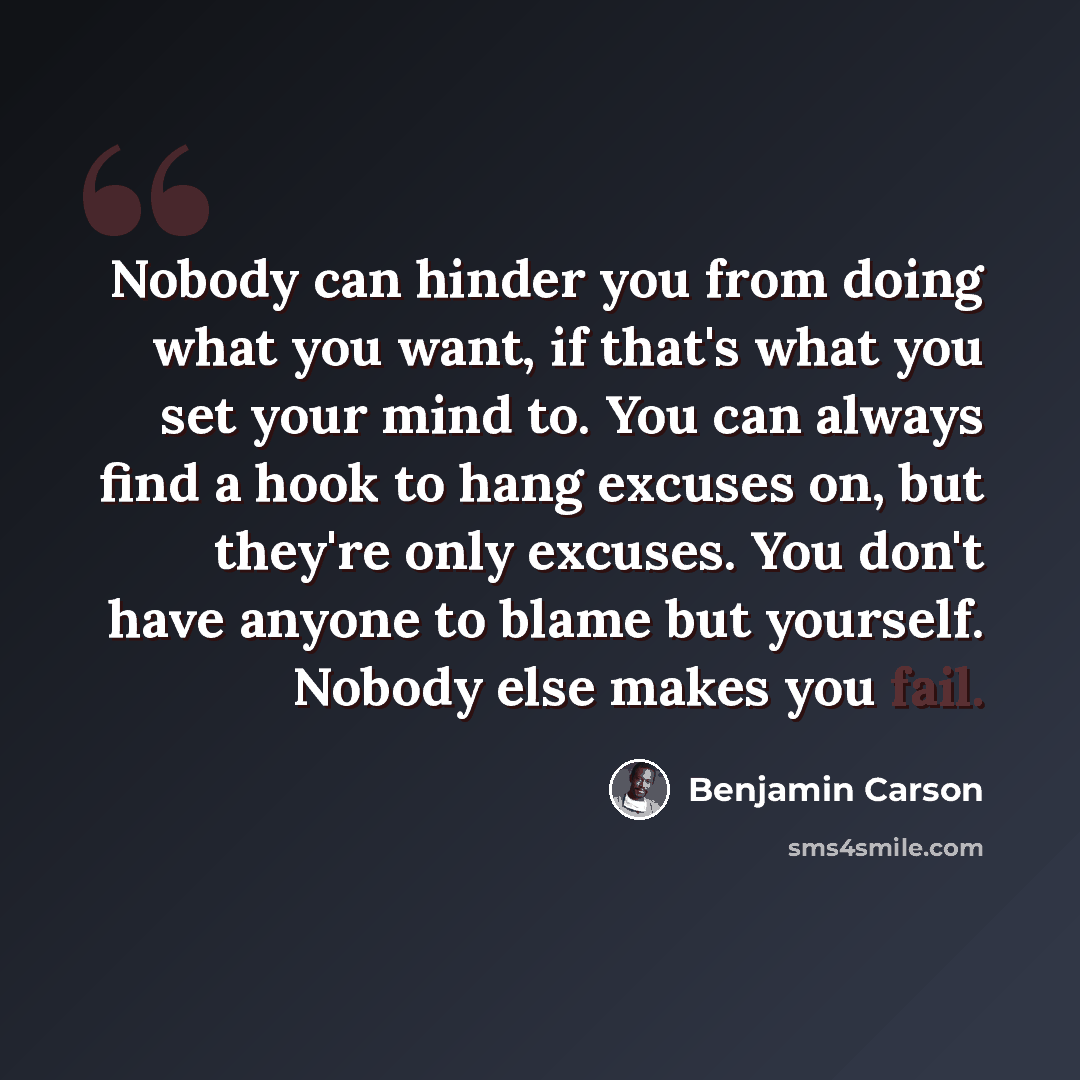 “Nobody can hinder you from doing what you want, if that's what you set your mind to. You can always find a hook to hang excuses on, but they're only excuses. You don't have anyone to blame but yourself. Nobody else makes you fail.” quote by Benjamin Carson