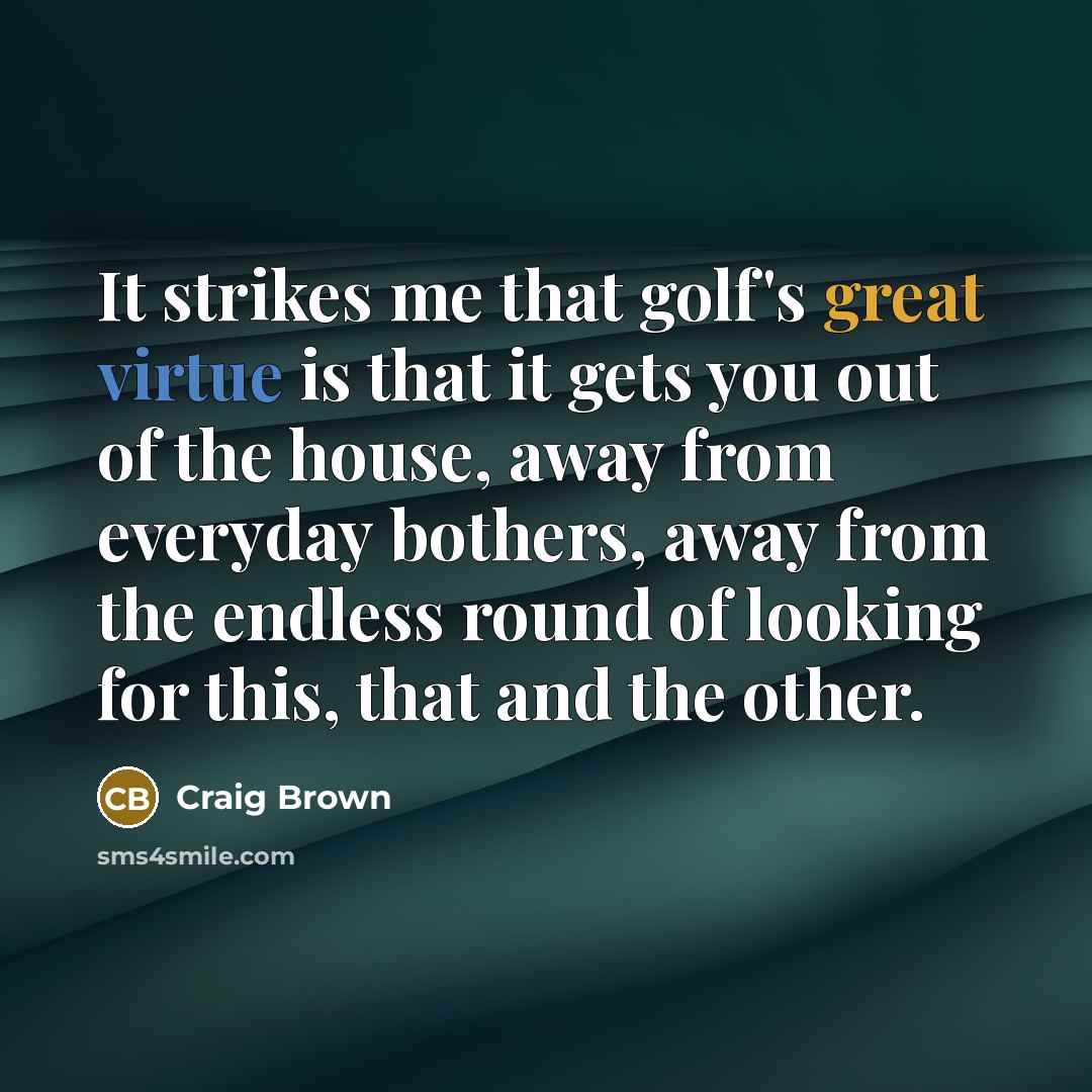 “It strikes me that golf's great virtue is that it gets you out of the house, away from everyday bothers, away from the endless round of looking for this, that and the other.” quote by Craig Brown
