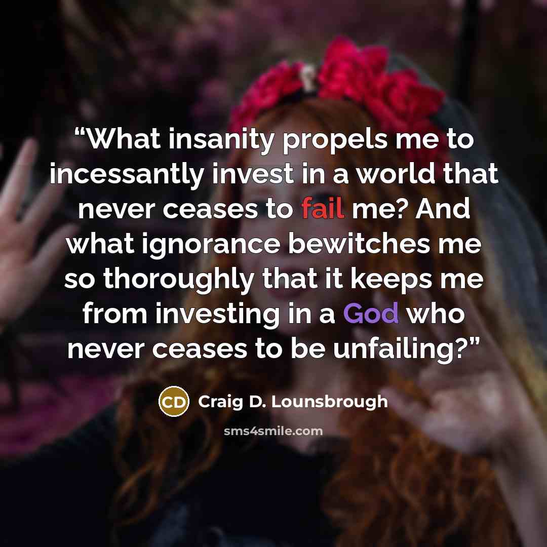 “What insanity propels me to incessantly invest in a world that never ceases to fail me? And what ignorance bewitches me so thoroughly that it keeps me from investing in a God who never ceases to be unfailing?” quote by Craig D. Lounsbrough