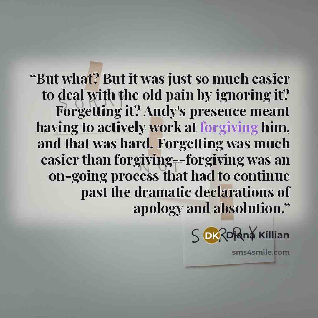 “But what? But it was just so much easier to deal with the old pain by ignoring it? Forgetting it? Andy's presence meant having to actively work at forgiving him, and that was hard. Forgetting was much easier than forgiving--forgiving was an on-going process that had to continue past the dramatic…” quote by Diana Killian
