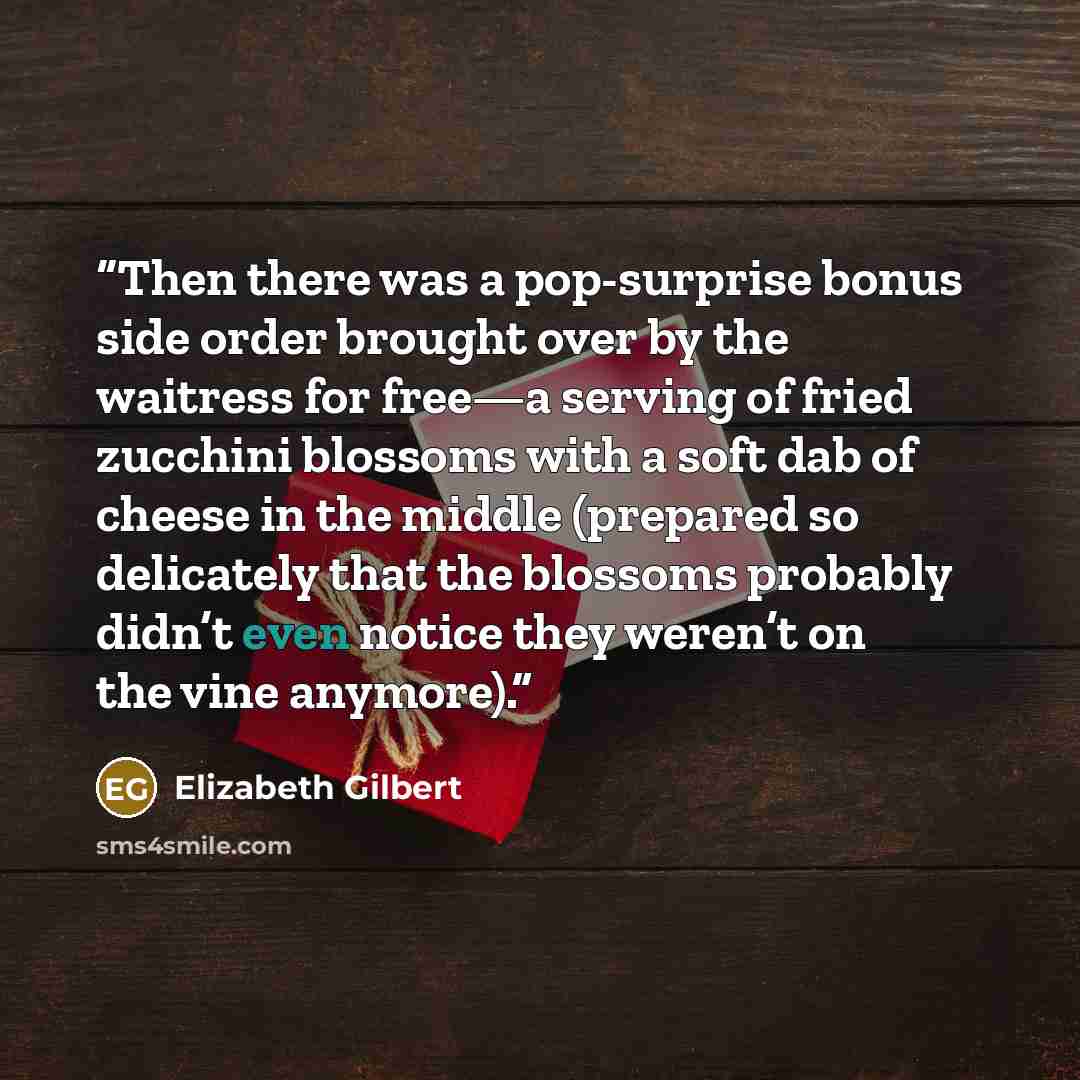 “Then there was a pop-surprise bonus side order brought over by the waitress for free—a serving of fried zucchini blossoms with a soft dab of cheese in the middle (prepared so delicately that the blossoms probably didn’t even notice they weren’t on the vine anymore).” quote by Elizabeth Gilbert