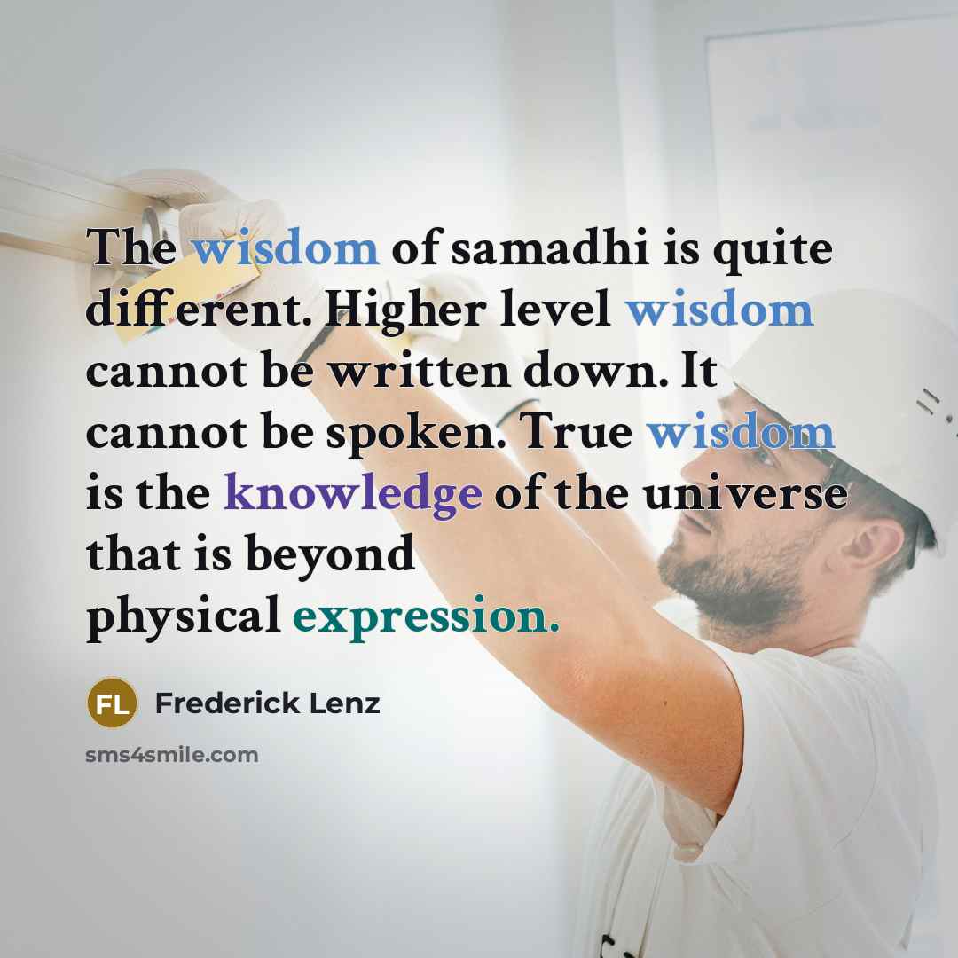 “The wisdom of samadhi is quite different. Higher level wisdom cannot be written down. It cannot be spoken. True wisdom is the knowledge of the universe that is beyond physical expression.” quote by Frederick Lenz