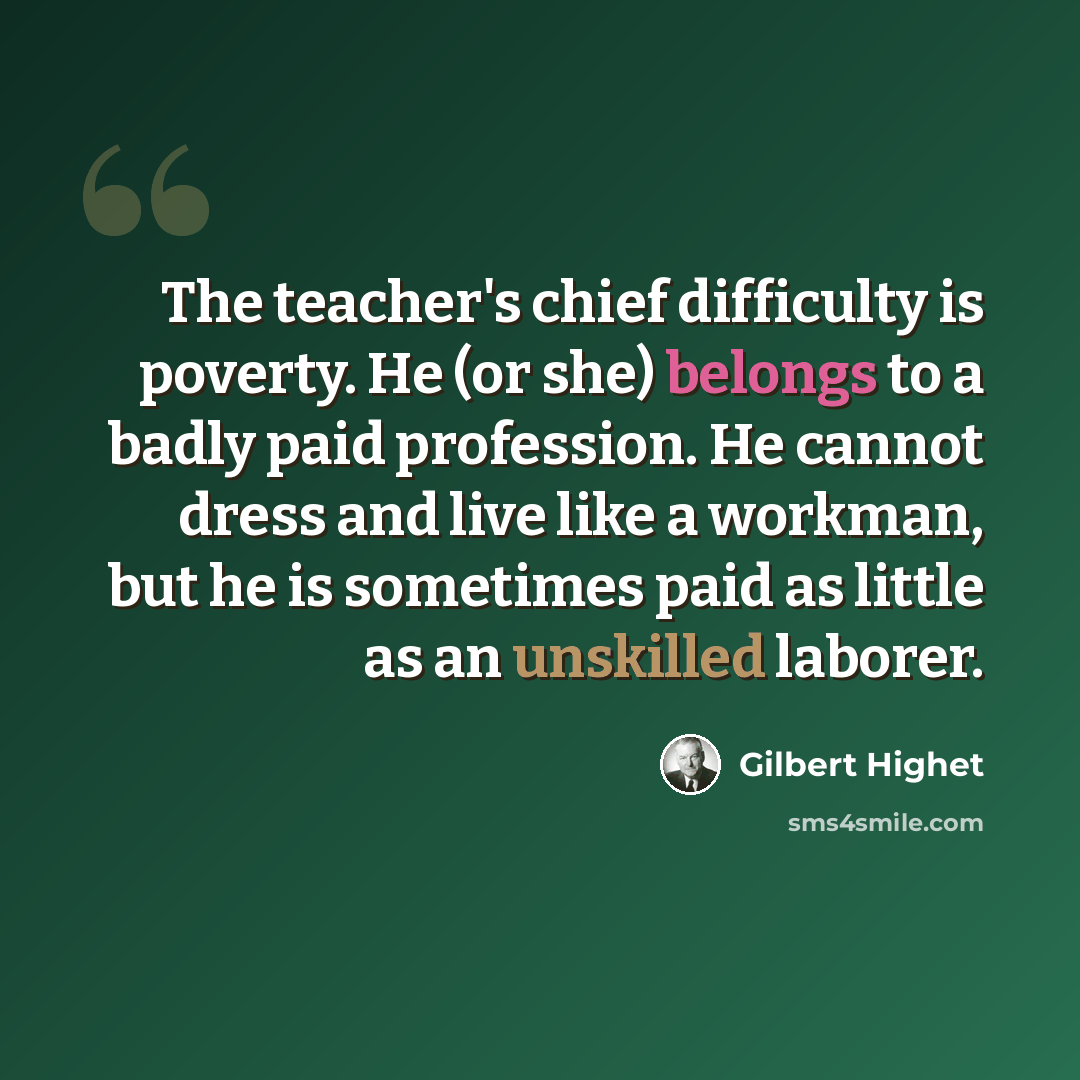 “The teacher's chief difficulty is poverty. He (or she) belongs to a badly paid profession. He cannot dress and live like a workman, but he is sometimes paid as little as an unskilled laborer.” quote by Gilbert Highet