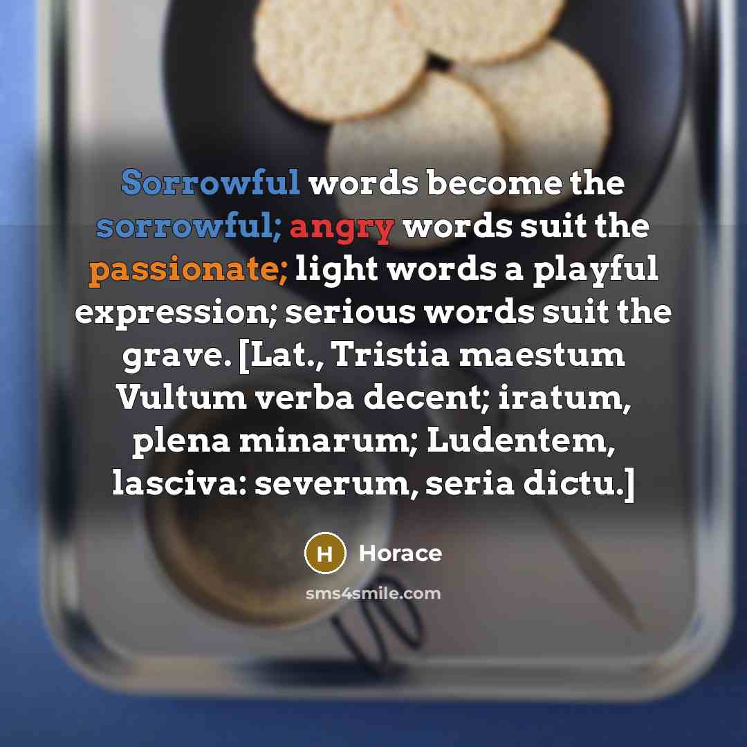 “Sorrowful words become the sorrowful; angry words suit the passionate; light words a playful expression; serious words suit the grave. [Lat., Tristia maestum Vultum verba decent; iratum, plena minarum; Ludentem, lasciva: severum, seria dictu.]” quote by Horace