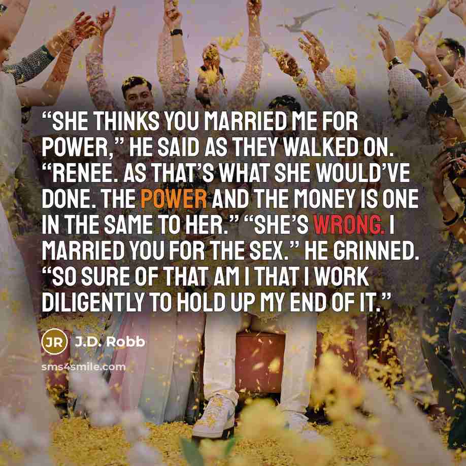 “She thinks you married me for power,” he said as they walked on. “Renee. As that’s what she would’ve done. The power and the money is one in the same to her.” “She’s wrong. I married you for the sex.” He grinned. “So sure of that am I that I work diligently to hold up my end of it.” quote by J.D. Robb