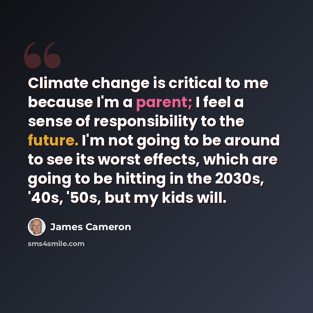 “Climate change is critical to me because I'm a parent; I feel a sense of responsibility to the future. I'm not going to be around to see its worst effects, which are going to be hitting in the 2030s, '40s, '50s, but my kids will.” quote by James Cameron