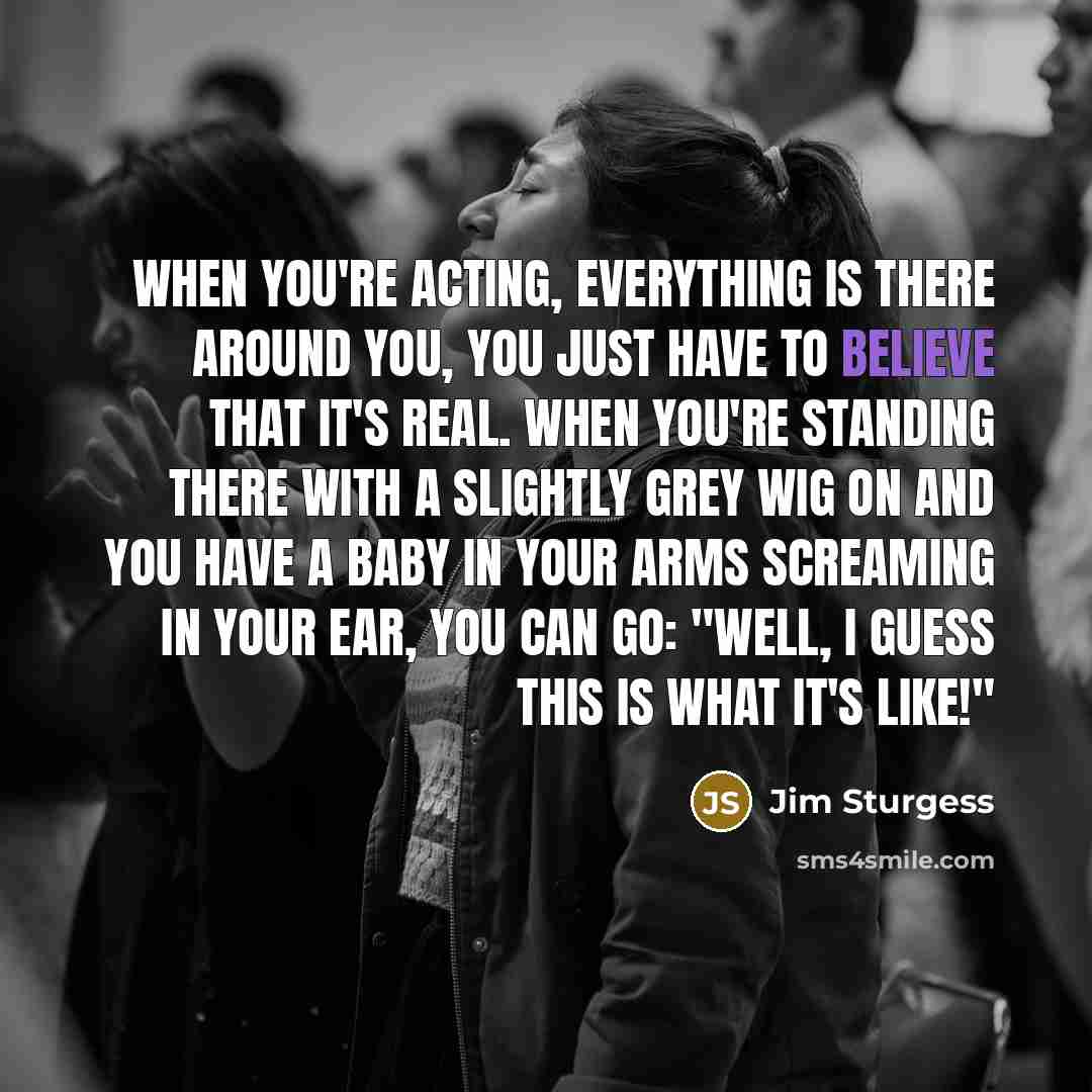 “When you're acting, everything is there around you, you just have to believe that it's real. When you're standing there with a slightly grey wig on and you have a baby in your arms screaming in your ear, you can go: "Well, I guess this is what it's like!"” quote by Jim Sturgess
