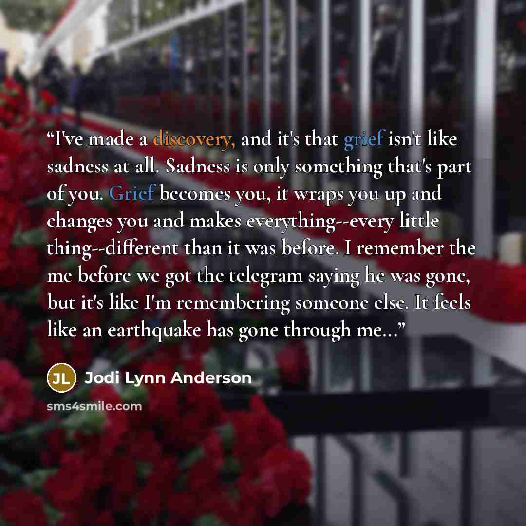 “I've made a discovery, and it's that grief isn't like sadness at all. Sadness is only something that's part of you. Grief becomes you, it wraps you up and changes you and makes everything--every little thing--different than it was before. I remember the me before we got the telegram saying he was…” quote by Jodi Lynn Anderson