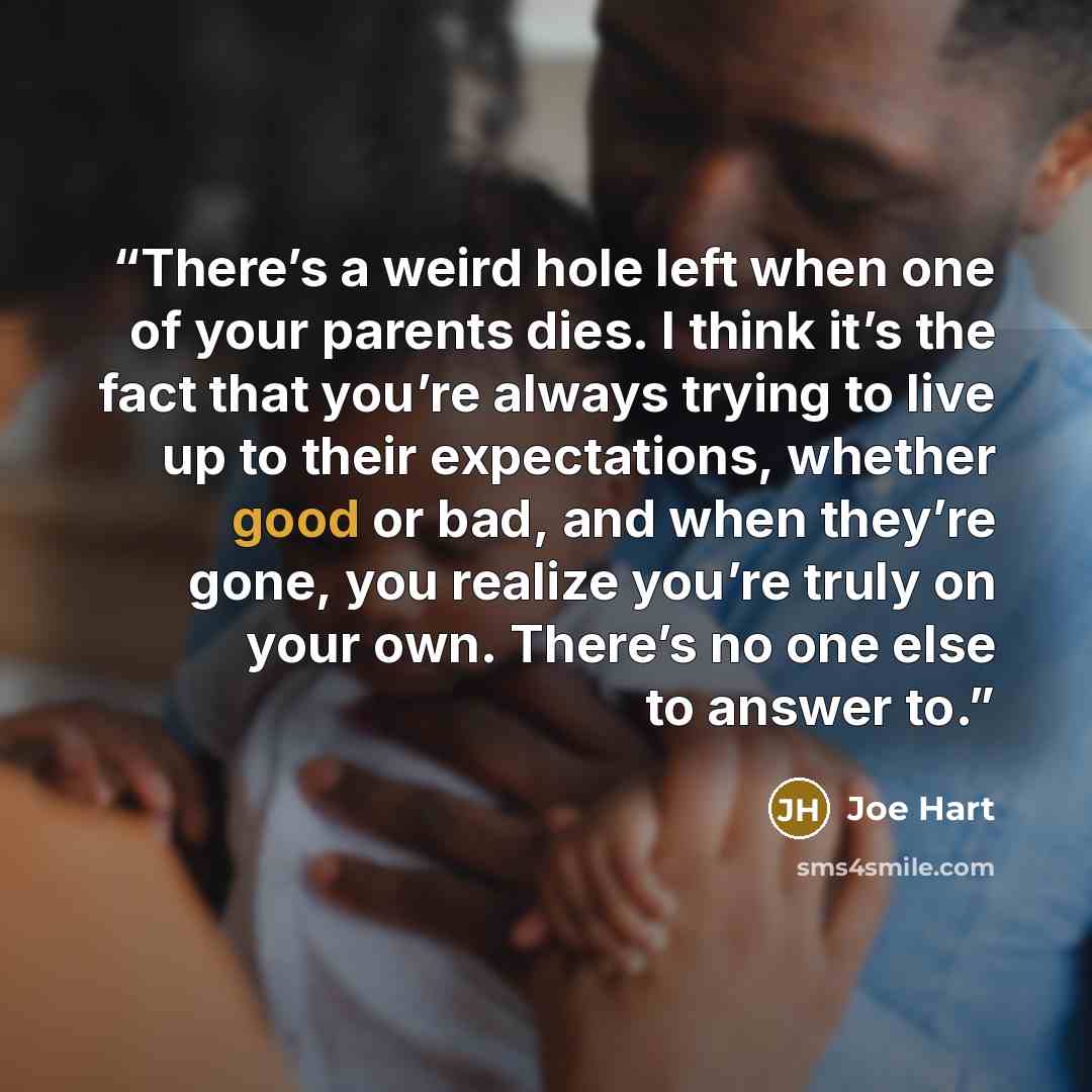 “There’s a weird hole left when one of your parents dies. I think it’s the fact that you’re always trying to live up to their expectations, whether good or bad, and when they’re gone, you realize you’re truly on your own. There’s no one else to answer to.” quote by Joe Hart