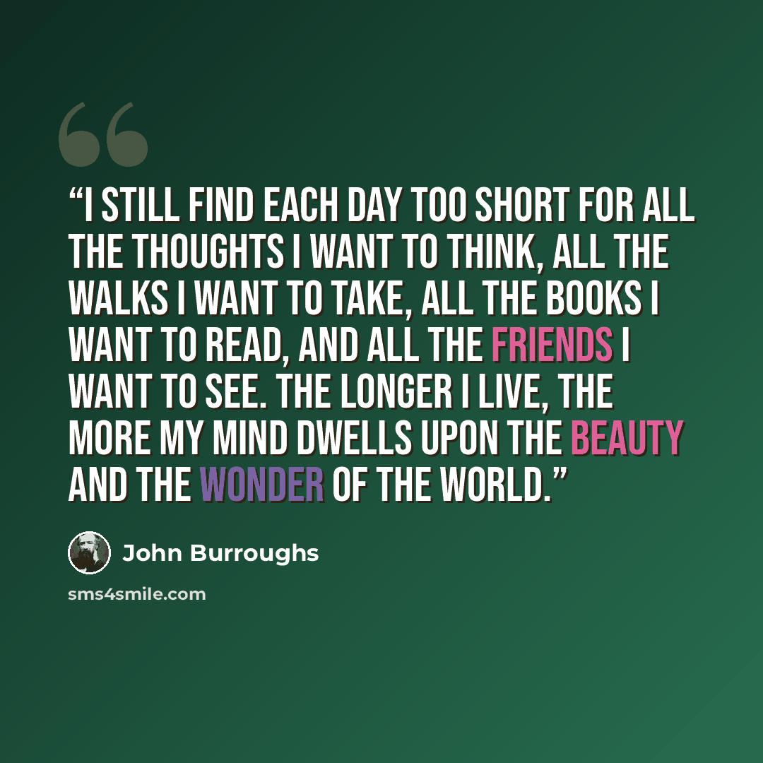 “I still find each day too short for all the thoughts I want to think, all the walks I want to take, all the books I want to read, and all the friends I want to see. The longer I live, the more my mind dwells upon the beauty and the wonder of the world.” quote by John Burroughs