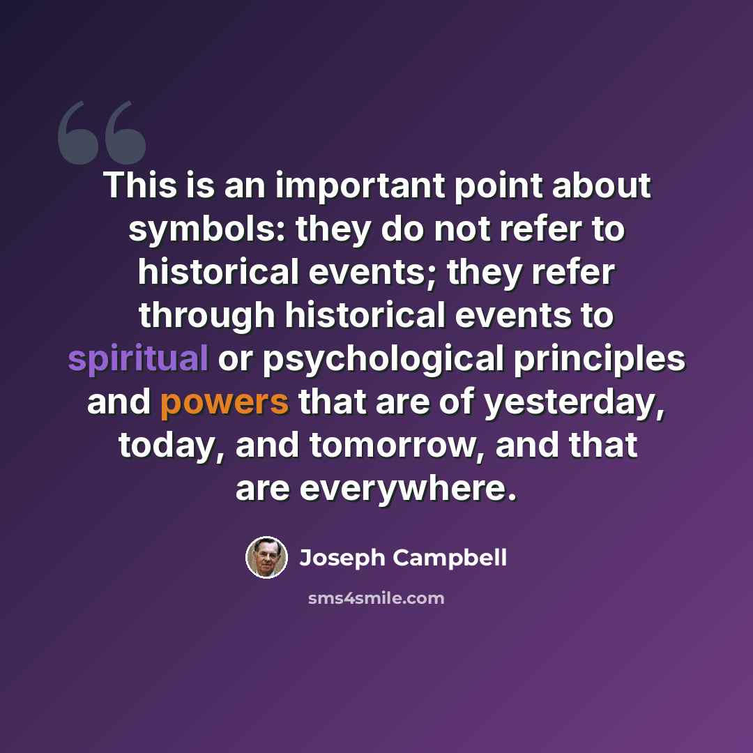 “This is an important point about symbols: they do not refer to historical events; they refer through historical events to spiritual or psychological principles and powers that are of yesterday, today, and tomorrow, and that are everywhere.” quote by Joseph Campbell