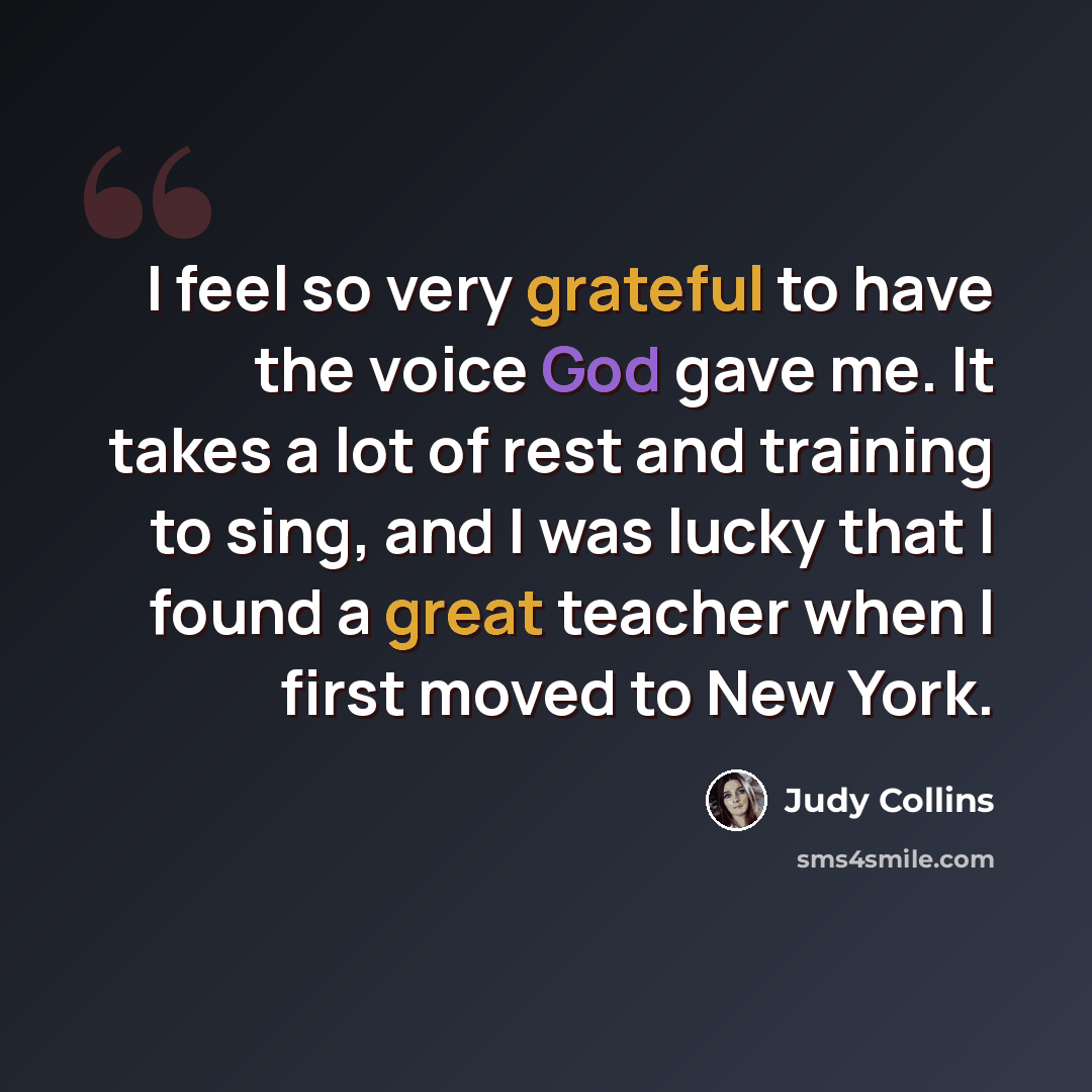“I feel so very grateful to have the voice God gave me. It takes a lot of rest and training to sing, and I was lucky that I found a great teacher when I first moved to New York.” quote by Judy Collins