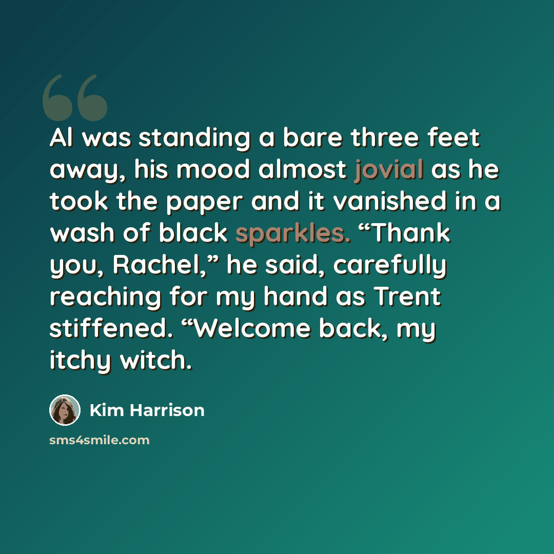 “Al was standing a bare three feet away, his mood almost jovial as he took the paper and it vanished in a wash of black sparkles. “Thank you, Rachel,” he said, carefully reaching for my hand as Trent stiffened. “Welcome back, my itchy witch.” quote by Kim Harrison