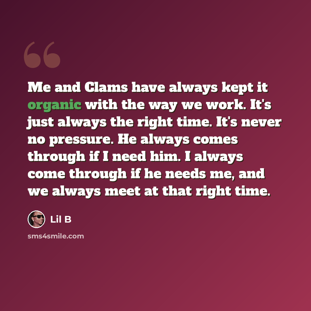 “Me and Clams have always kept it organic with the way we work. It's just always the right time. It's never no pressure. He always comes through if I need him. I always come through if he needs me, and we always meet at that right time.” quote by Lil B