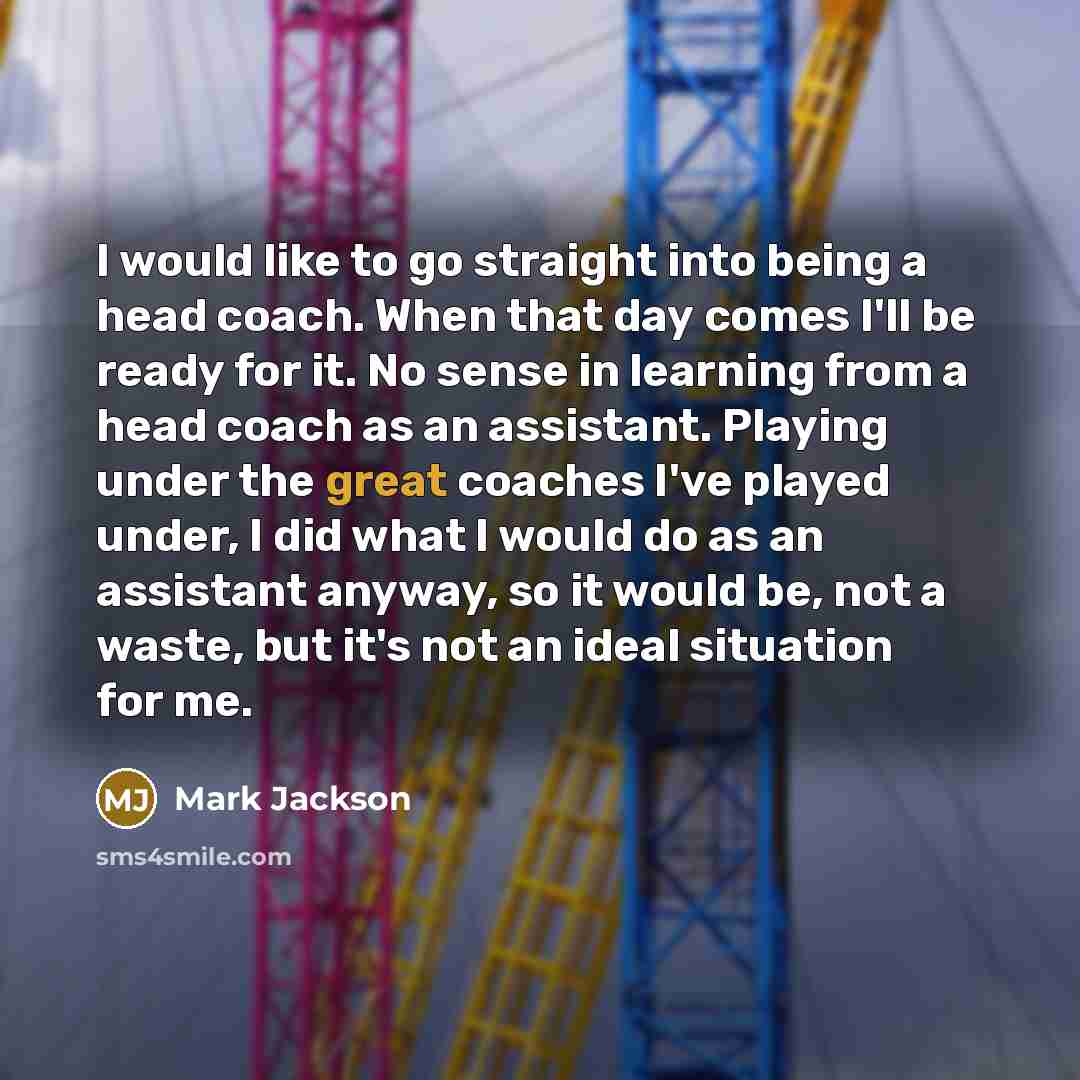 “I would like to go straight into being a head coach. When that day comes I'll be ready for it. No sense in learning from a head coach as an assistant. Playing under the great coaches I've played under, I did what I would do as an assistant anyway, so it would be, not a waste, but it's not an ideal…” quote by Mark Jackson