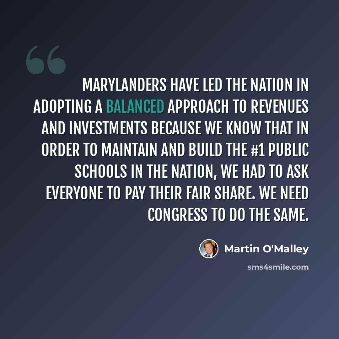 “Marylanders have led the nation in adopting a balanced approach to revenues and investments because we know that in order to maintain and build the #1 public schools in the nation, we had to ask everyone to pay their fair share. We need Congress to do the same.” quote by Martin O'Malley