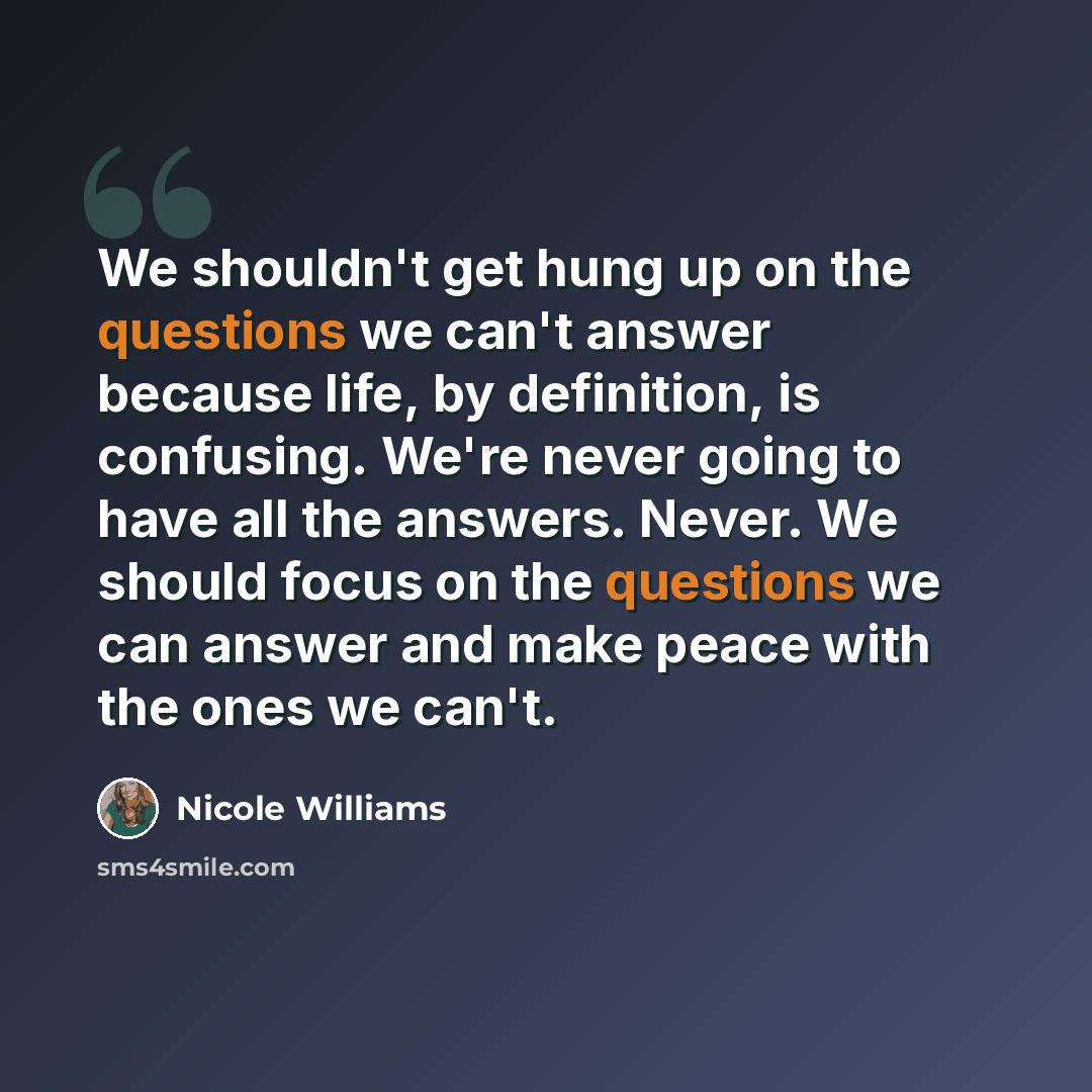 “We shouldn't get hung up on the questions we can't answer because life, by definition, is confusing. We're never going to have all the answers. Never. We should focus on the questions we can answer and make peace with the ones we can't.” quote by Nicole Williams