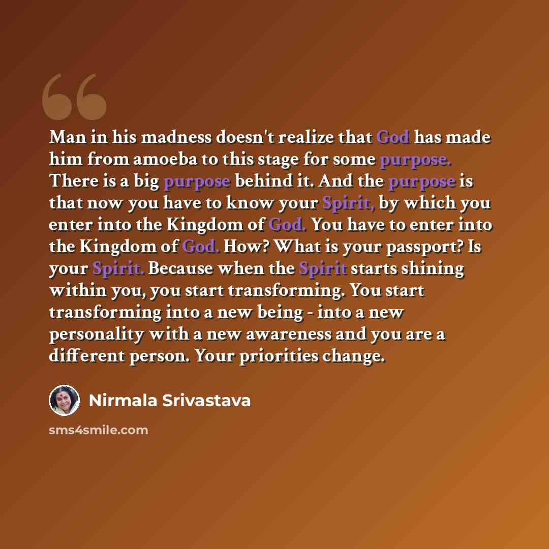 “Man in his madness doesn't realize that God has made him from amoeba to this stage for some purpose. There is a big purpose behind it. And the purpose is that now you have to know your Spirit, by which you enter into the Kingdom of God. You have to enter into the Kingdom of God. How? What is your…” quote by Nirmala Srivastava