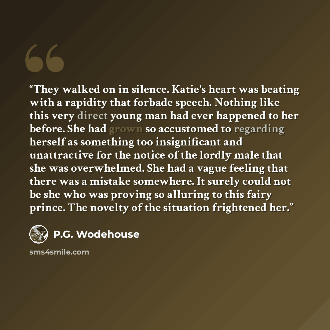 “They walked on in silence. Katie's heart was beating with a rapidity that forbade speech. Nothing like this very direct young man had ever happened to her before. She had grown so accustomed to regarding herself as something too insignificant and unattractive for the notice of the lordly male that…” quote by P.G. Wodehouse