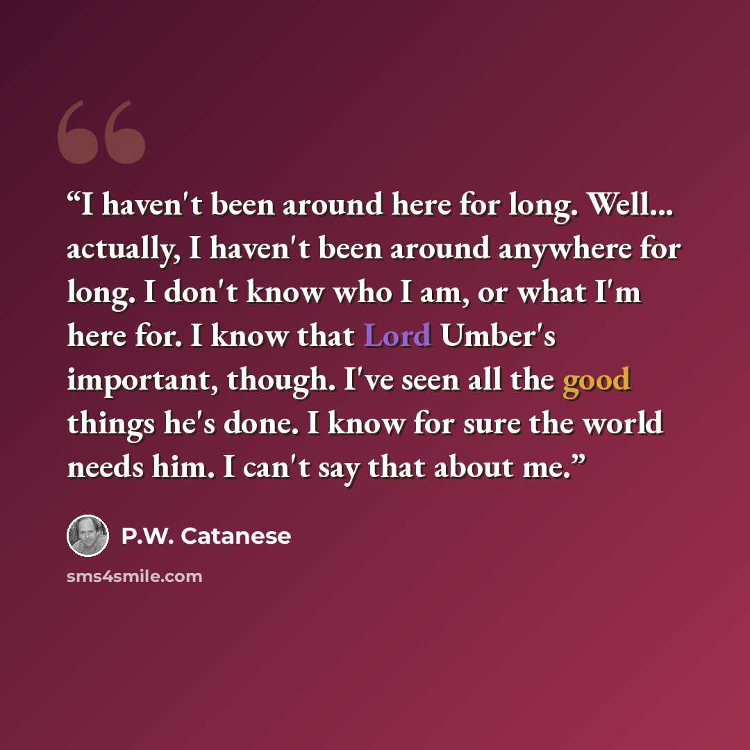 “I haven't been around here for long. Well... actually, I haven't been around anywhere for long. I don't know who I am, or what I'm here for. I know that Lord Umber's important, though. I've seen all the good things he's done. I know for sure the world needs him. I can't say that about me.” quote by P.W. Catanese