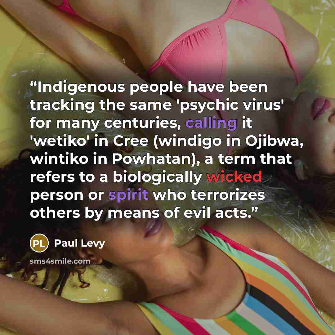 “Indigenous people have been tracking the same 'psychic virus' for many centuries, calling it 'wetiko' in Cree (windigo in Ojibwa, wintiko in Powhatan), a term that refers to a biologically wicked person or spirit who terrorizes others by means of evil acts.” quote by Paul Levy