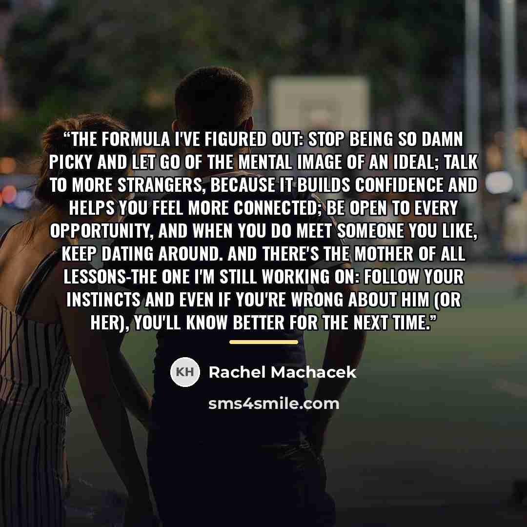 “The formula I've figured out: Stop being so damn picky and let go of the mental image of an ideal; talk to more strangers, because it builds confidence and helps you feel more connected; be open to every opportunity, and when you do meet someone you like, keep dating around. And there's the mother…” quote by Rachel Machacek