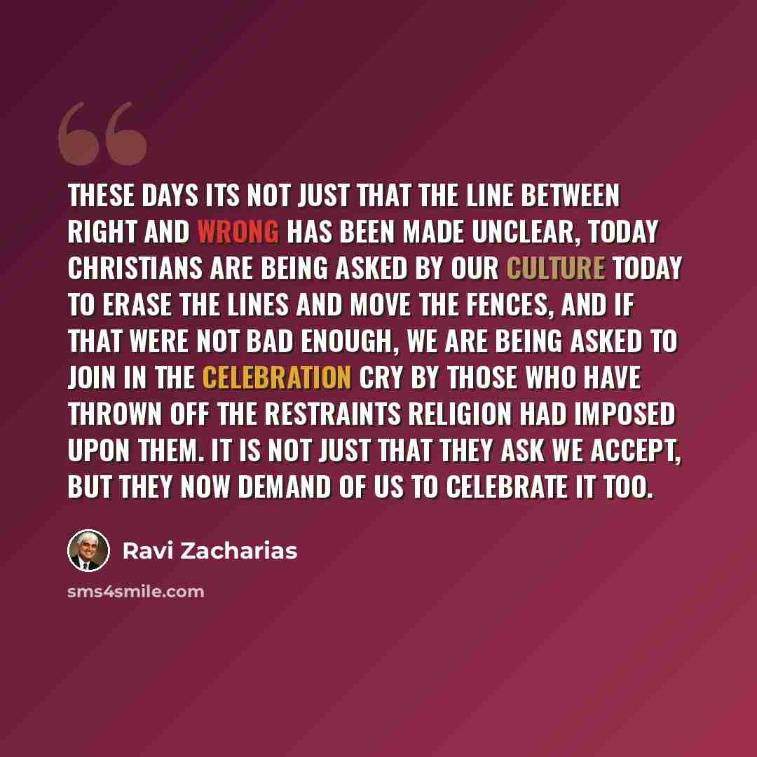 “These days its not just that the line between right and wrong has been made unclear, today Christians are being asked by our culture today to erase the lines and move the fences, and if that were not bad enough, we are being asked to join in the celebration cry by those who have thrown off the…” quote by Ravi Zacharias