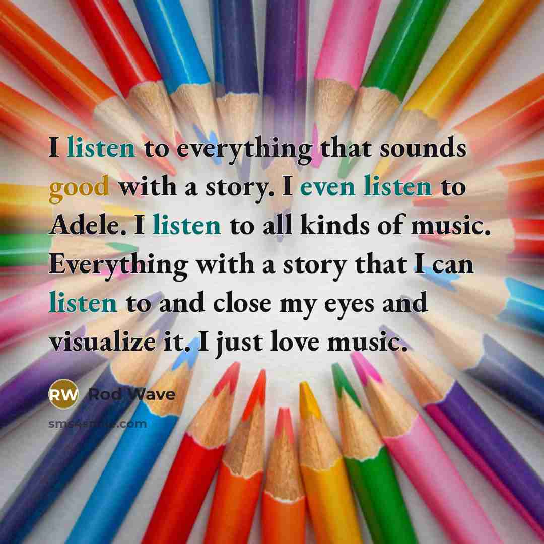 “I listen to everything that sounds good with a story. I even listen to Adele. I listen to all kinds of music. Everything with a story that I can listen to and close my eyes and visualize it. I just love music.” quote by Rod Wave