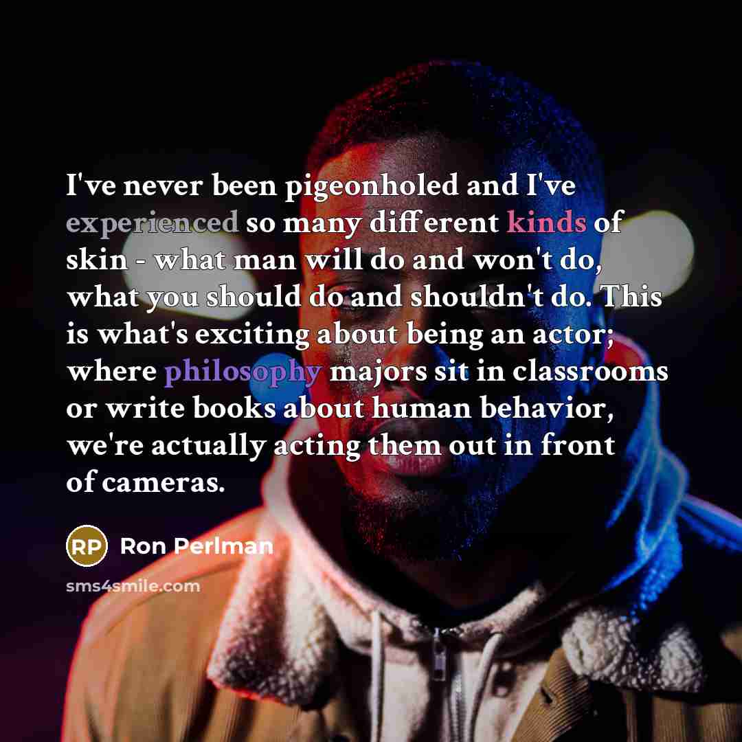 “I've never been pigeonholed and I've experienced so many different kinds of skin - what man will do and won't do, what you should do and shouldn't do. This is what's exciting about being an actor; where philosophy majors sit in classrooms or write books about human behavior, we're actually acting…” quote by Ron Perlman