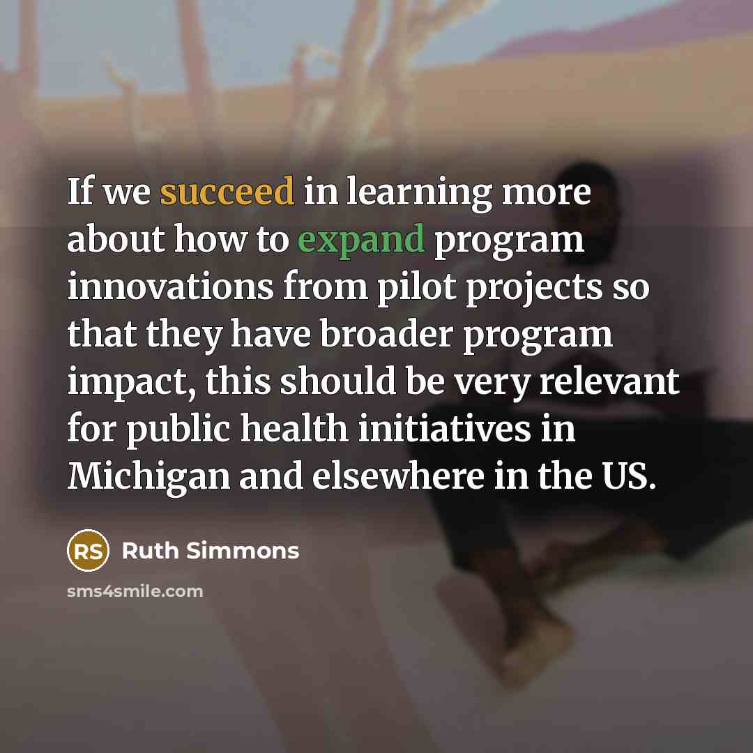 “If we succeed in learning more about how to expand program innovations from pilot projects so that they have broader program impact, this should be very relevant for public health initiatives in Michigan and elsewhere in the US.” quote by Ruth Simmons