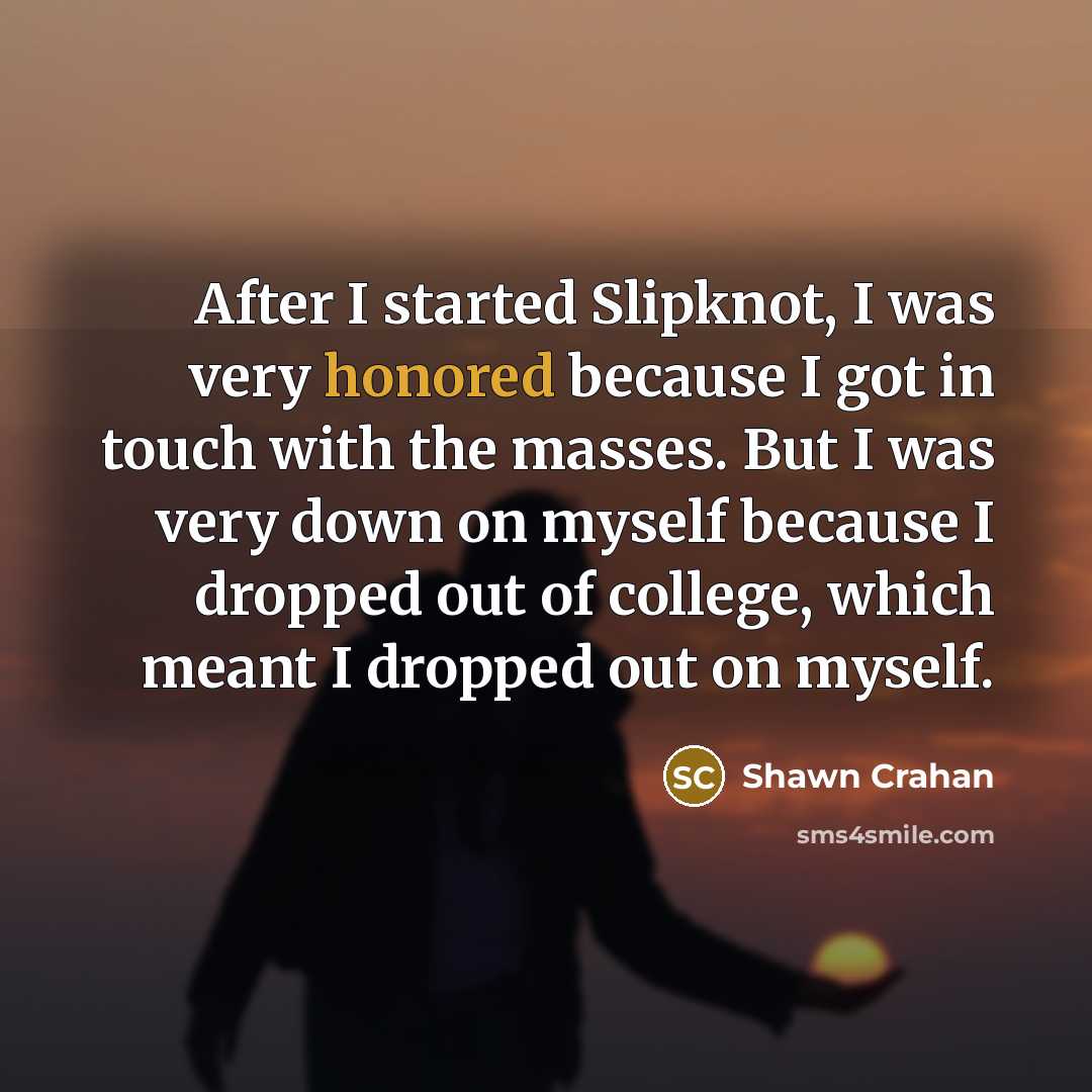 “After I started Slipknot, I was very honored because I got in touch with the masses. But I was very down on myself because I dropped out of college, which meant I dropped out on myself.” quote by Shawn Crahan