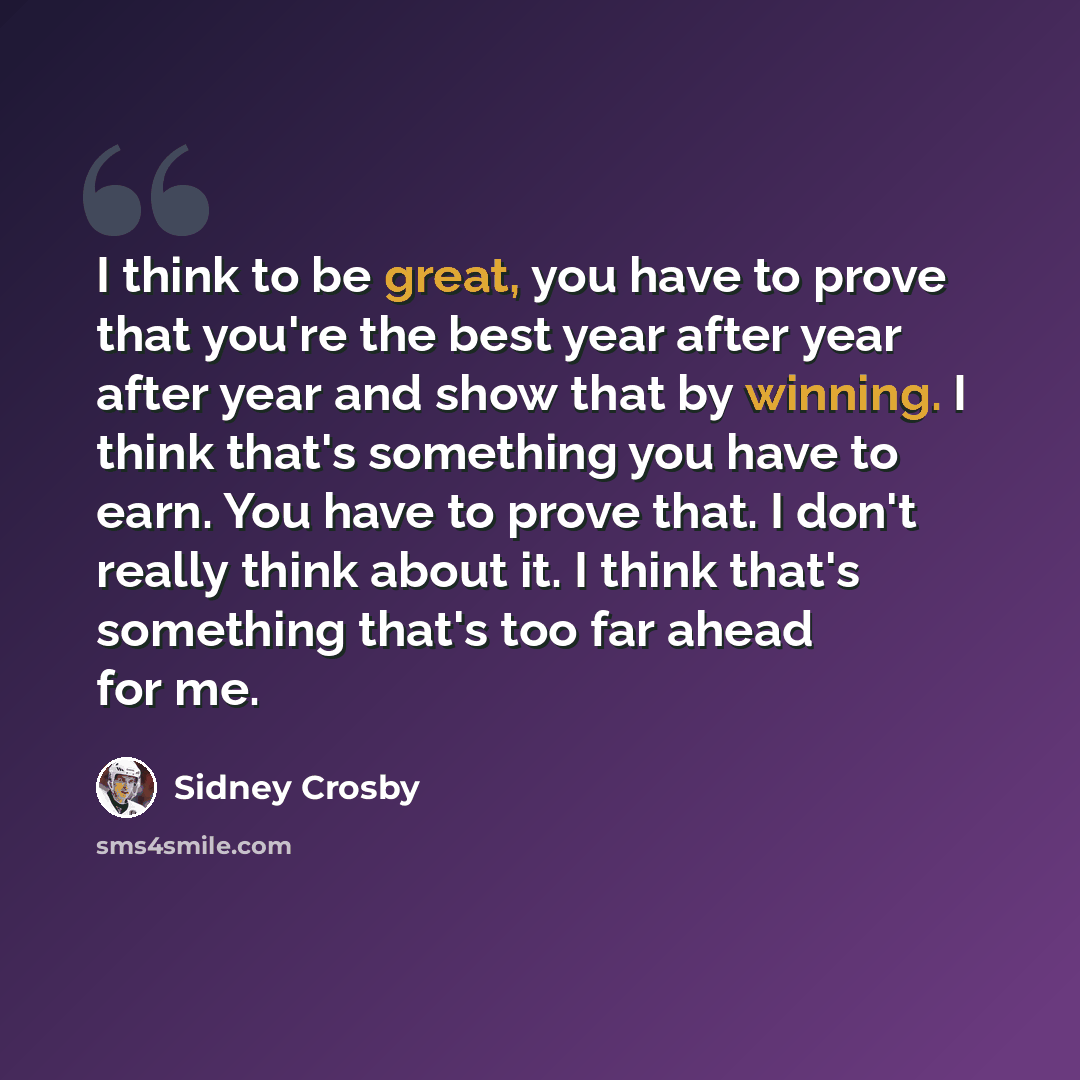“I think to be great, you have to prove that you're the best year after year after year and show that by winning. I think that's something you have to earn. You have to prove that. I don't really think about it. I think that's something that's too far ahead for me.” quote by Sidney Crosby