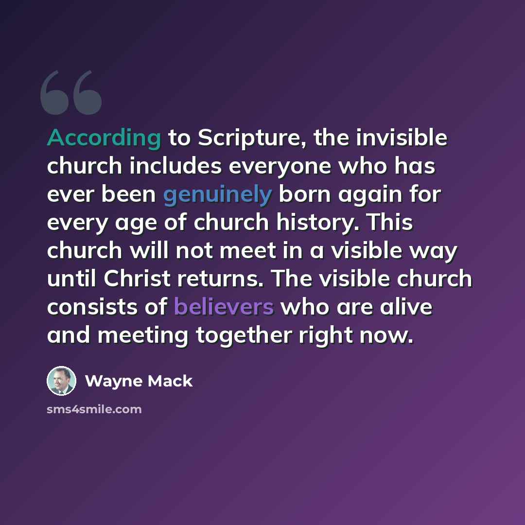 “According to Scripture, the invisible church includes everyone who has ever been genuinely born again for every age of church history. This church will not meet in a visible way until Christ returns. The visible church consists of believers who are alive and meeting together right now.” quote by Wayne Mack