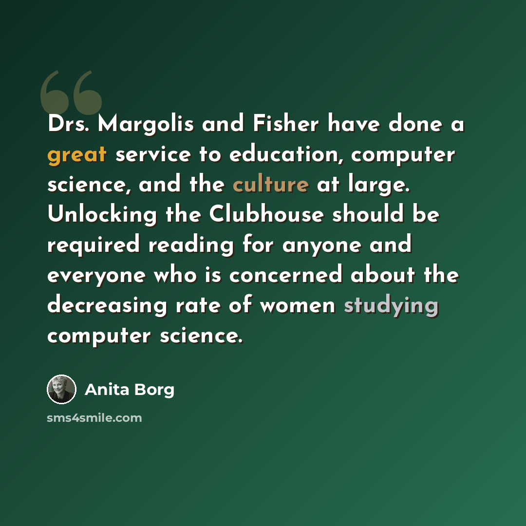 “Drs. Margolis and Fisher have done a great service to education, computer science, and the culture at large. Unlocking the Clubhouse should be required reading for anyone and everyone who is concerned about the decreasing rate of women studying computer science.” quote by Anita Borg