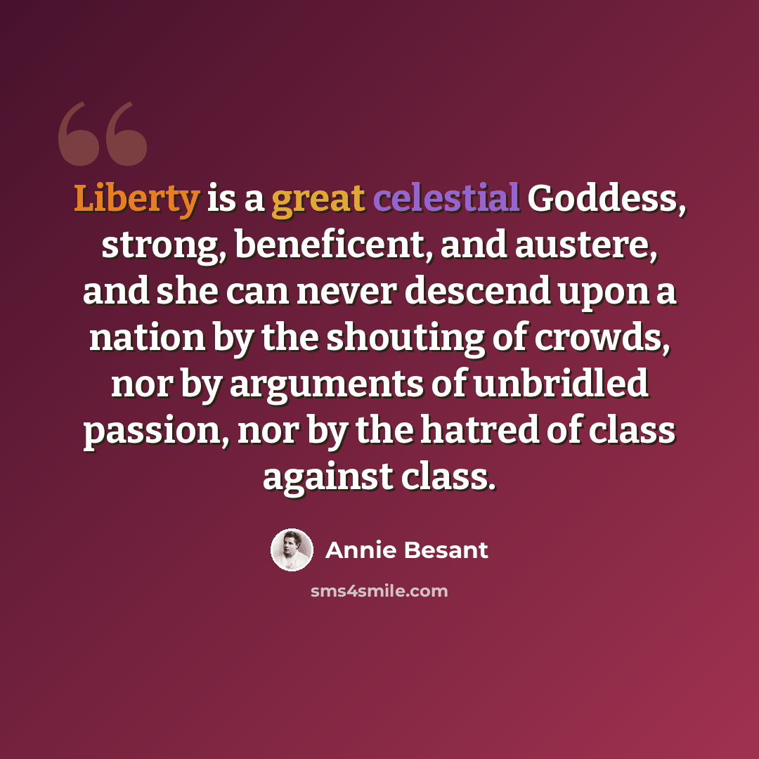 “Liberty is a great celestial Goddess, strong, beneficent, and austere, and she can never descend upon a nation by the shouting of crowds, nor by arguments of unbridled passion, nor by the hatred of class against class.” quote by Annie Besant