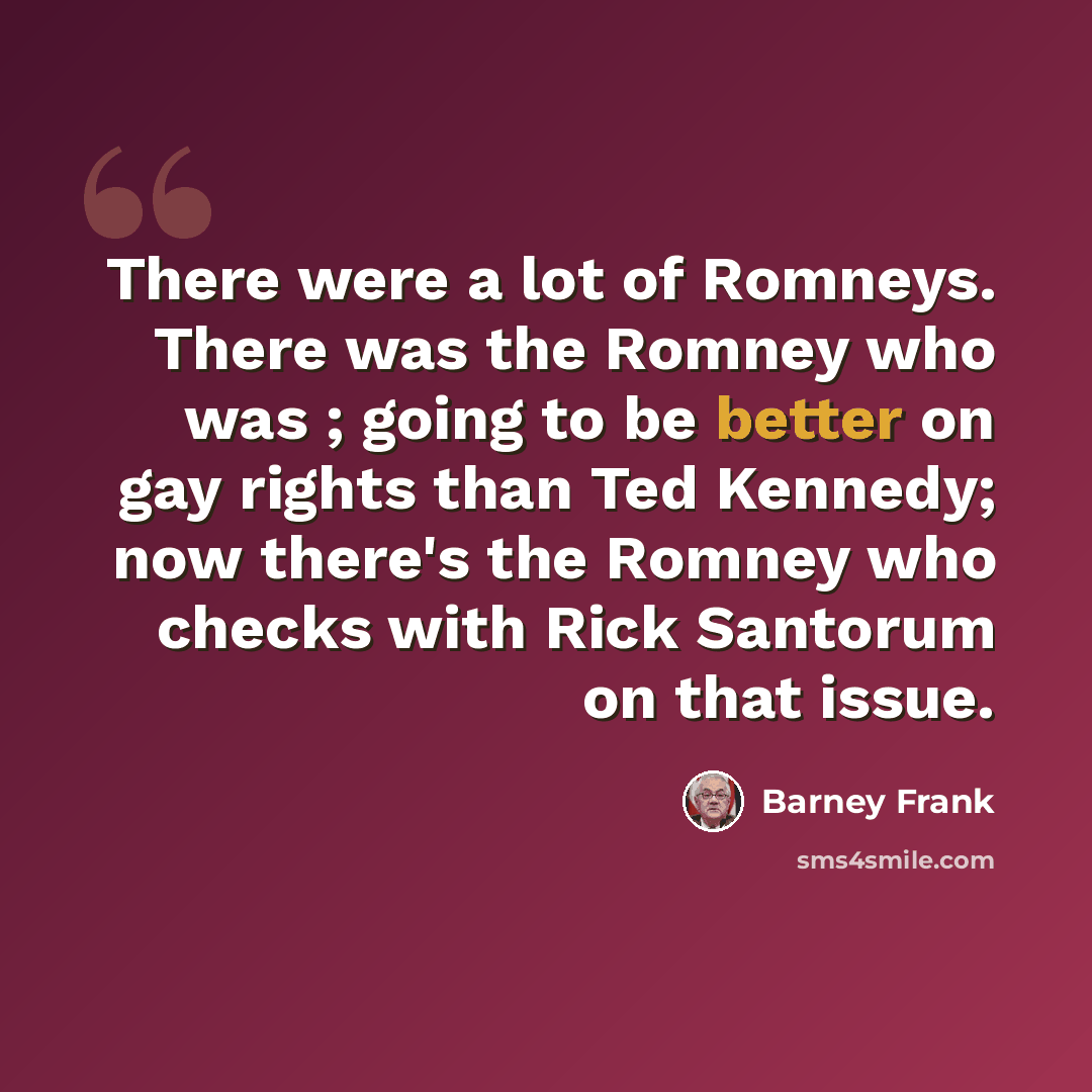 “There were a lot of Romneys. There was the Romney who was ; going to be better on gay rights than Ted Kennedy; now there's the Romney who checks with Rick Santorum on that issue.” quote by Barney Frank