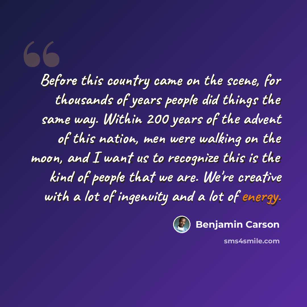 “Before this country came on the scene, for thousands of years people did things the same way. Within 200 years of the advent of this nation, men were walking on the moon, and I want us to recognize this is the kind of people that we are. We're creative with a lot of ingenuity and a lot of energy.” quote by Benjamin Carson