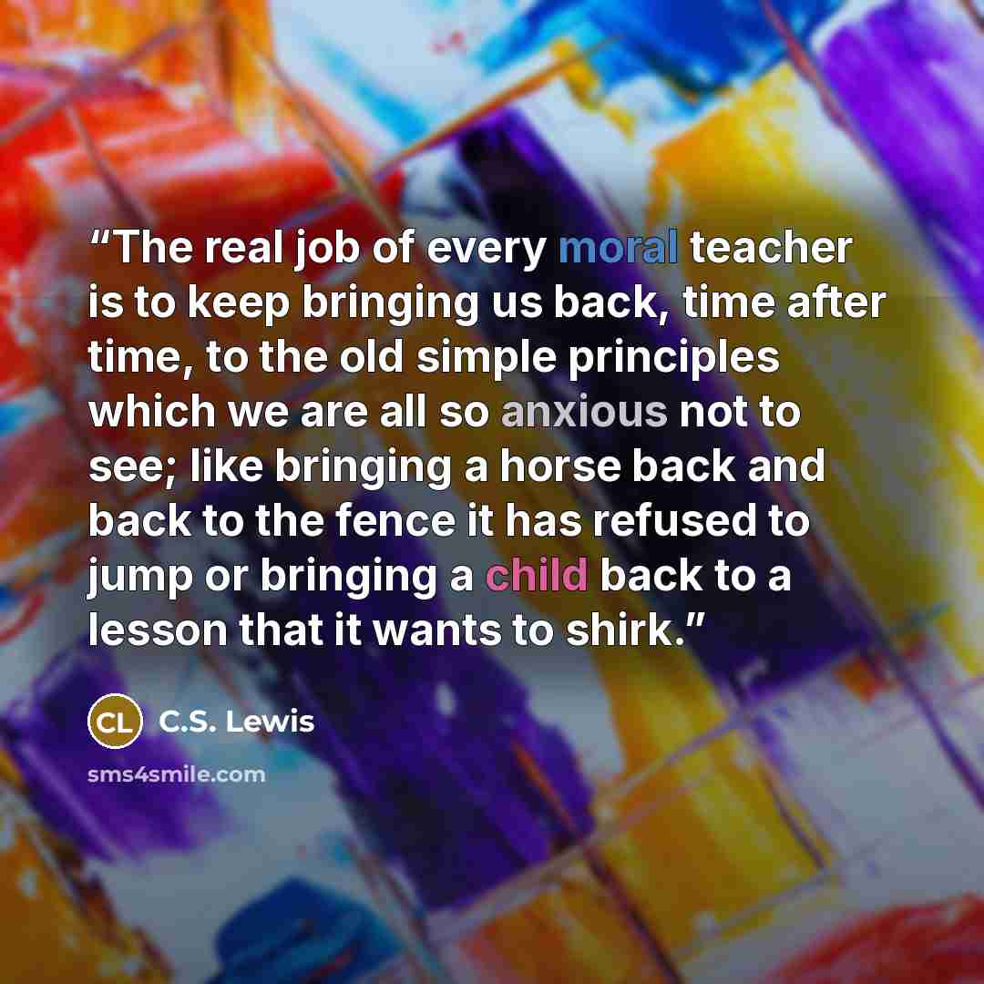 “The real job of every moral teacher is to keep bringing us back, time after time, to the old simple principles which we are all so anxious not to see; like bringing a horse back and back to the fence it has refused to jump or bringing a child back to a lesson that it wants to shirk.” quote by C.S. Lewis