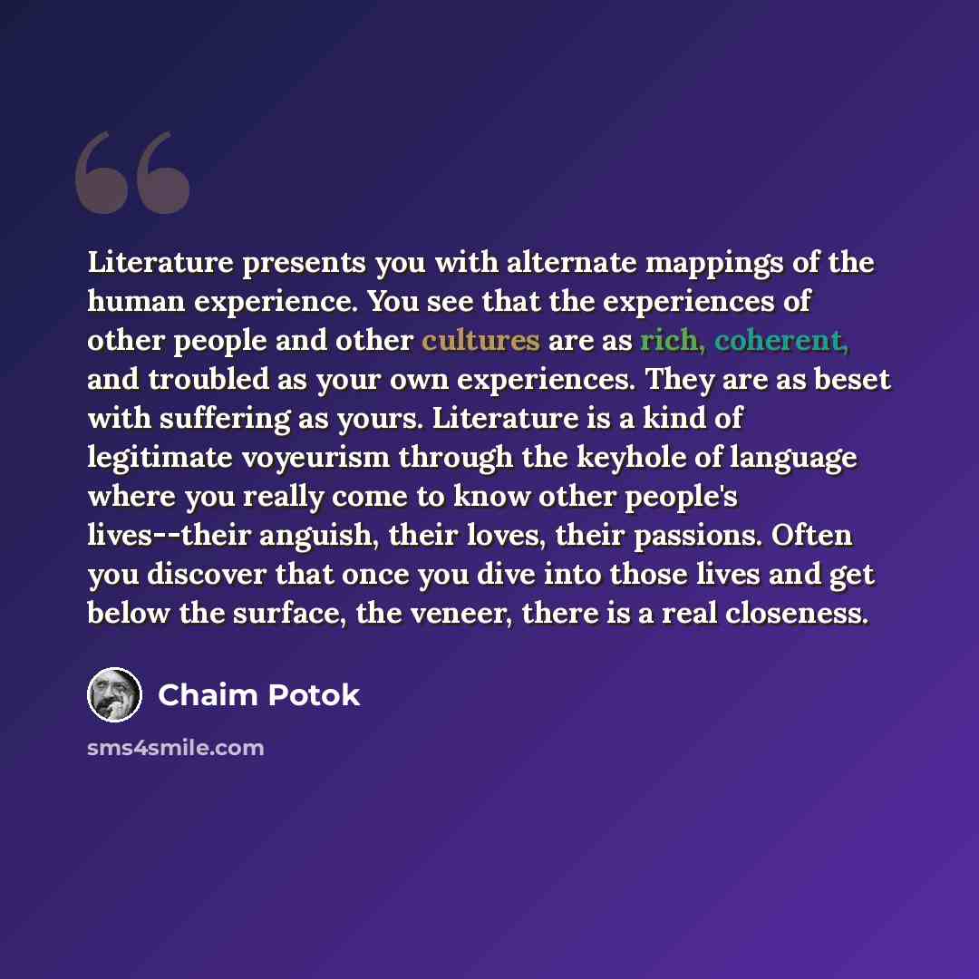 “Literature presents you with alternate mappings of the human experience. You see that the experiences of other people and other cultures are as rich, coherent, and troubled as your own experiences. They are as beset with suffering as yours. Literature is a kind of legitimate voyeurism through the…” quote by Chaim Potok