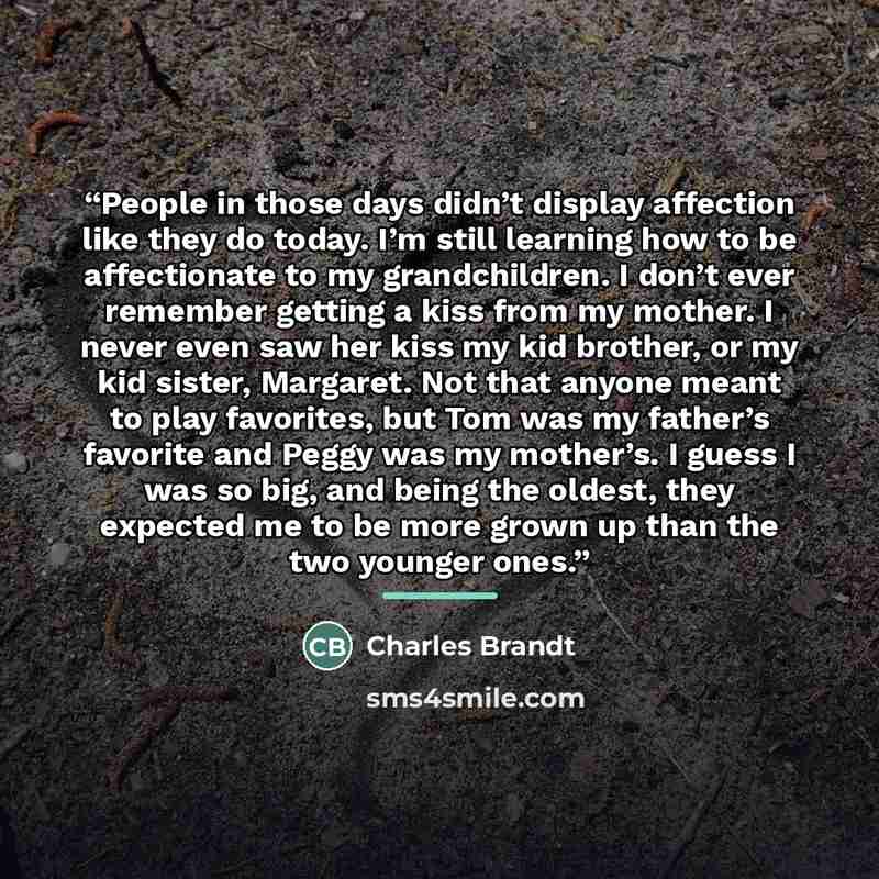 “People in those days didn’t display affection like they do today. I’m still learning how to be affectionate to my grandchildren. I don’t ever remember getting a kiss from my mother. I never even saw her kiss my kid brother, or my kid sister, Margaret. Not that anyone meant to play favorites, but…” quote by Charles Brandt